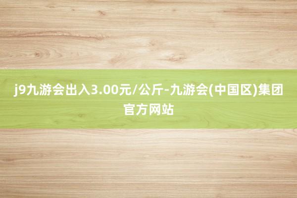 j9九游会出入3.00元/公斤-九游会(中国区)集团官方网站