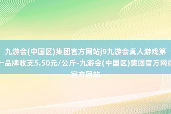 九游会(中国区)集团官方网站j9九游会真人游戏第一品牌收支5.50元/公斤-九游会(中国区)集团官方网站