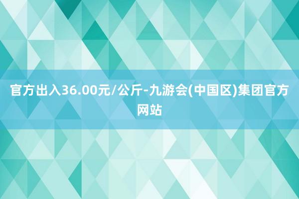 官方出入36.00元/公斤-九游会(中国区)集团官方网站