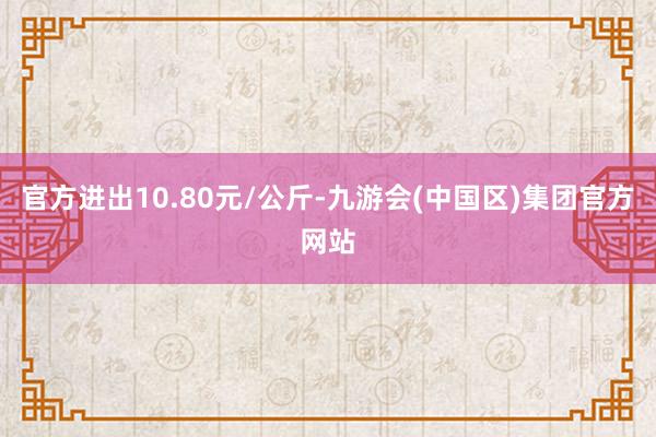 官方进出10.80元/公斤-九游会(中国区)集团官方网站