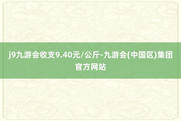 j9九游会收支9.40元/公斤-九游会(中国区)集团官方网站