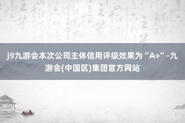 j9九游会本次公司主体信用评级效果为“A+”-九游会(中国区)集团官方网站