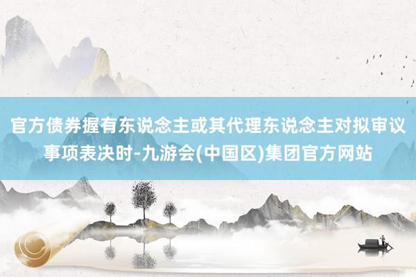 官方债券握有东说念主或其代理东说念主对拟审议事项表决时-九游会(中国区)集团官方网站