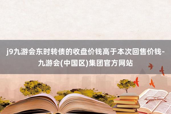 j9九游会东时转债的收盘价钱高于本次回售价钱-九游会(中国区)集团官方网站