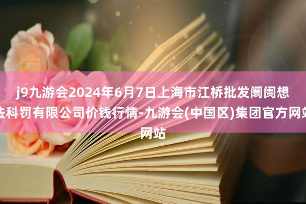 j9九游会2024年6月7日上海市江桥批发阛阓想法科罚有限公司价钱行情-九游会(中国区)集团官方网站