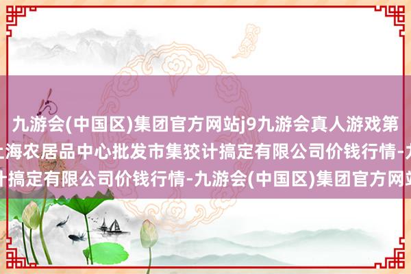 九游会(中国区)集团官方网站j9九游会真人游戏第一品牌2024年6月7日上海农居品中心批发市集狡计搞定有限公司价钱行情-九游会(中国区)集团官方网站