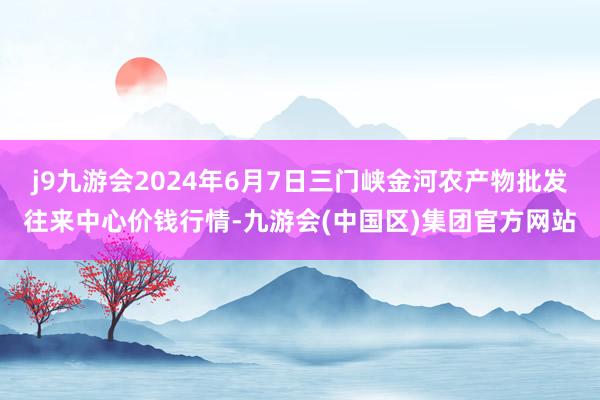 j9九游会2024年6月7日三门峡金河农产物批发往来中心价钱行情-九游会(中国区)集团官方网站