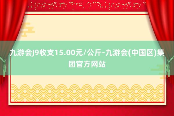 九游会J9收支15.00元/公斤-九游会(中国区)集团官方网站