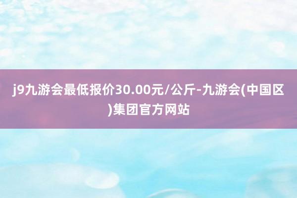 j9九游会最低报价30.00元/公斤-九游会(中国区)集团官方网站