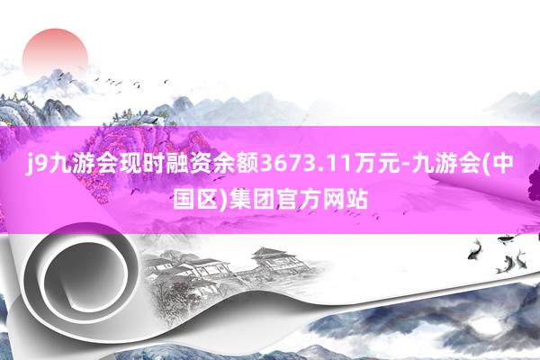 j9九游会现时融资余额3673.11万元-九游会(中国区)集团官方网站