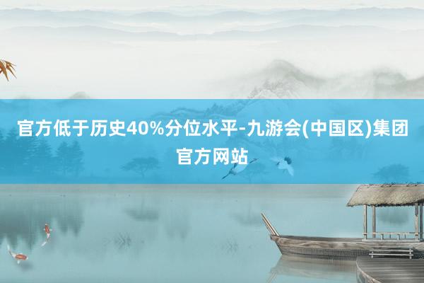 官方低于历史40%分位水平-九游会(中国区)集团官方网站