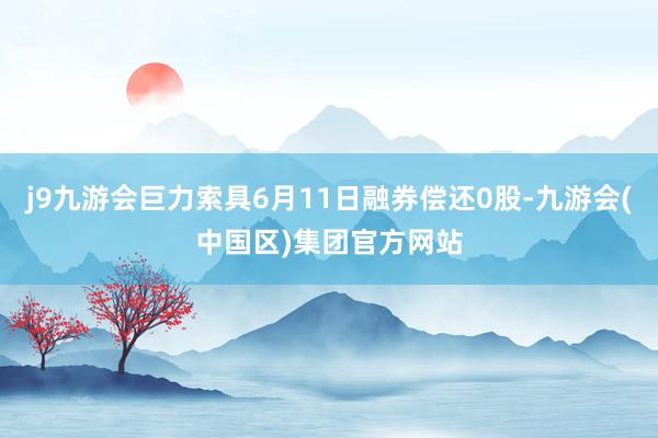 j9九游会巨力索具6月11日融券偿还0股-九游会(中国区)集团官方网站