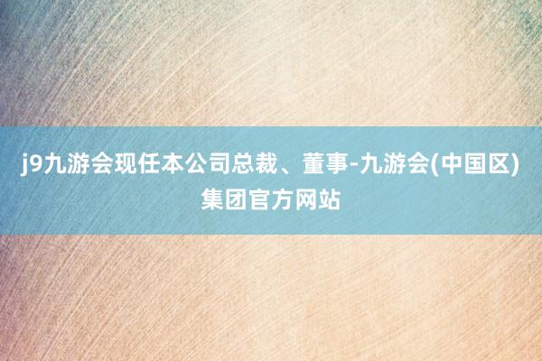 j9九游会现任本公司总裁、董事-九游会(中国区)集团官方网站