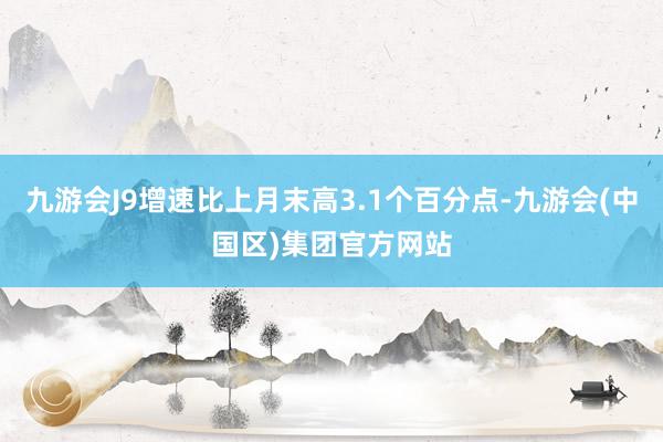 九游会J9增速比上月末高3.1个百分点-九游会(中国区)集团官方网站