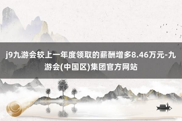 j9九游会较上一年度领取的薪酬增多8.46万元-九游会(中国区)集团官方网站