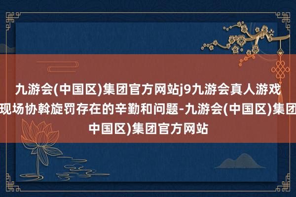 九游会(中国区)集团官方网站j9九游会真人游戏第一品牌现场协斡旋罚存在的辛勤和问题-九游会(中国区)集团官方网站