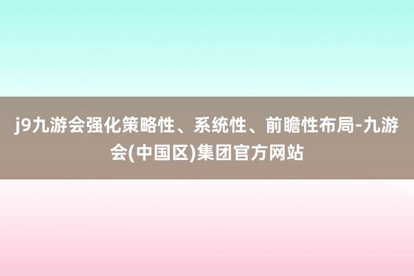 j9九游会强化策略性、系统性、前瞻性布局-九游会(中国区)集团官方网站