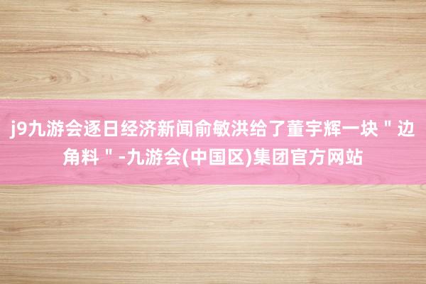 j9九游会逐日经济新闻俞敏洪给了董宇辉一块＂边角料＂-九游会(中国区)集团官方网站