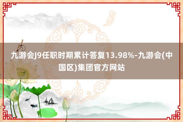 九游会J9任职时期累计答复13.98%-九游会(中国区)集团官方网站