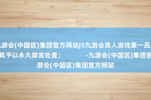 九游会(中国区)集团官方网站j9九游会真人游戏第一品牌站方对其予以永久禁言处置；            -九游会(中国区)集团官方网站