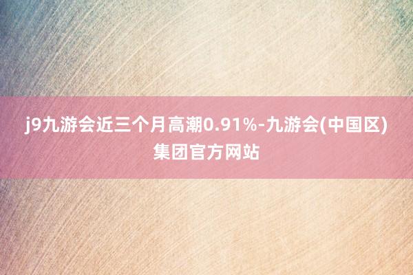 j9九游会近三个月高潮0.91%-九游会(中国区)集团官方网站