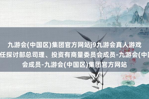 九游会(中国区)集团官方网站j9九游会真人游戏第一品牌现同期担任探讨部总司理、投资有商量委员会成员-九游会(中国区)集团官方网站