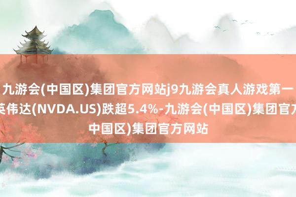 九游会(中国区)集团官方网站j9九游会真人游戏第一品牌英伟达(NVDA.US)跌超5.4%-九游会(中国区)集团官方网站