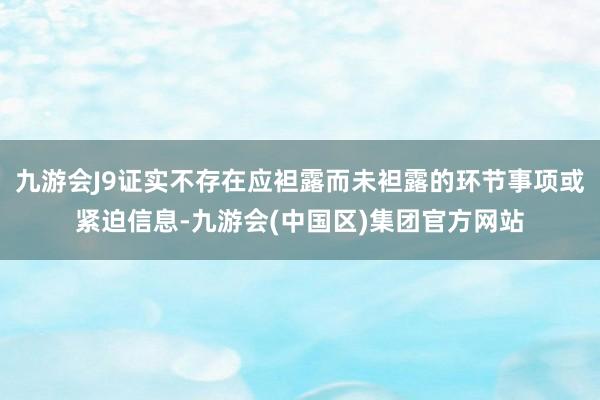 九游会J9证实不存在应袒露而未袒露的环节事项或紧迫信息-九游会(中国区)集团官方网站