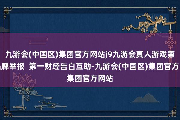 九游会(中国区)集团官方网站j9九游会真人游戏第一品牌举报  第一财经告白互助-九游会(中国区)集团官方网站