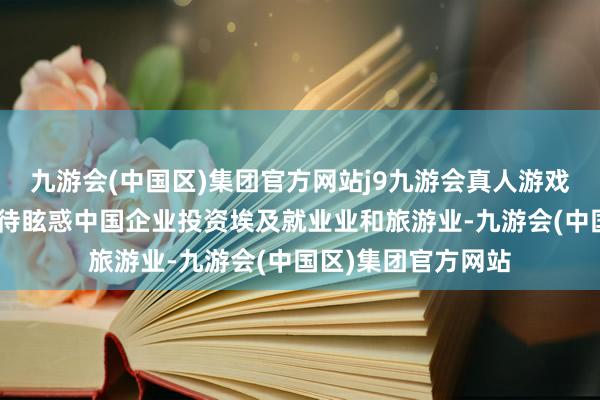 九游会(中国区)集团官方网站j9九游会真人游戏第一品牌“咱们期待眩惑中国企业投资埃及就业业和旅游业-九游会(中国区)集团官方网站