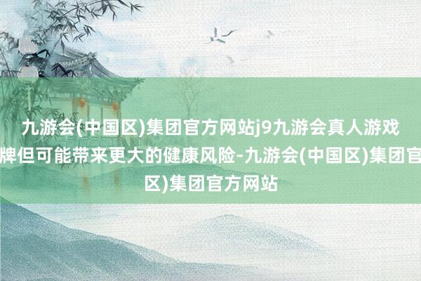 九游会(中国区)集团官方网站j9九游会真人游戏第一品牌但可能带来更大的健康风险-九游会(中国区)集团官方网站