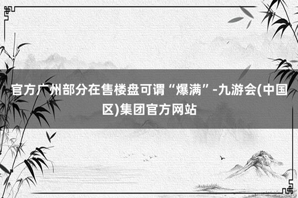 官方广州部分在售楼盘可谓“爆满”-九游会(中国区)集团官方网站