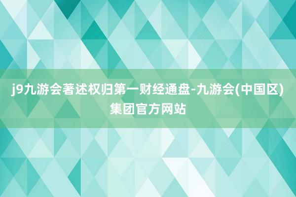 j9九游会著述权归第一财经通盘-九游会(中国区)集团官方网站