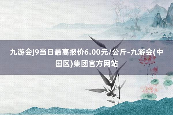 九游会J9当日最高报价6.00元/公斤-九游会(中国区)集团官方网站