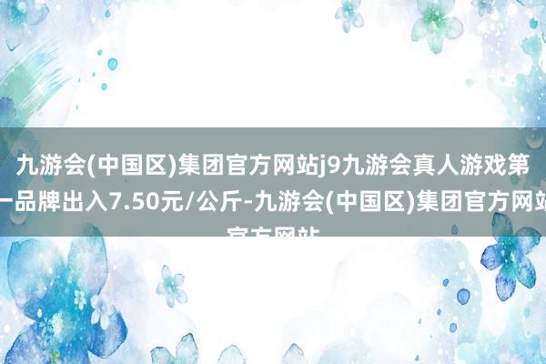 九游会(中国区)集团官方网站j9九游会真人游戏第一品牌出入7.50元/公斤-九游会(中国区)集团官方网站