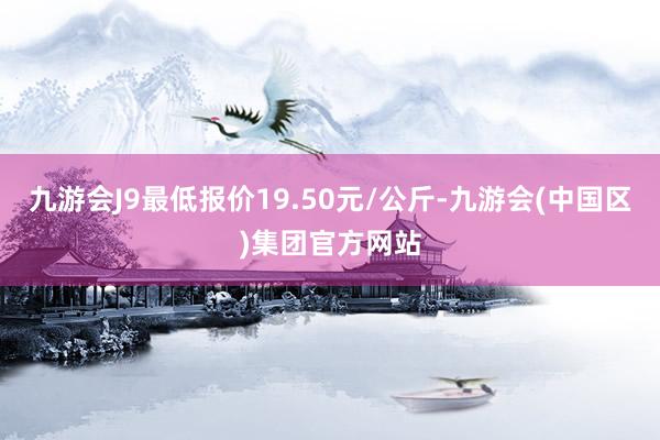 九游会J9最低报价19.50元/公斤-九游会(中国区)集团官方网站