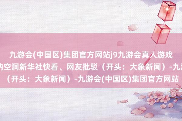 九游会(中国区)集团官方网站j9九游会真人游戏第一品牌等于有点危机呐空洞新华社快看、网友批驳（开头：大象新闻）-九游会(中国区)集团官方网站