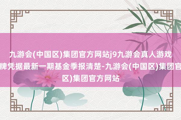 九游会(中国区)集团官方网站j9九游会真人游戏第一品牌凭据最新一期基金季报清楚-九游会(中国区)集团官方网站