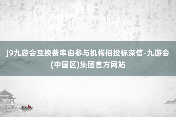 j9九游会互换费率由参与机构招投标深信-九游会(中国区)集团官方网站