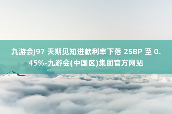 九游会J97 天期见知进款利率下落 25BP 至 0.45%-九游会(中国区)集团官方网站