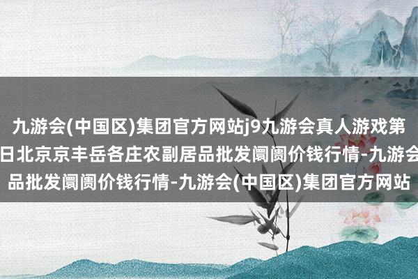 九游会(中国区)集团官方网站j9九游会真人游戏第一品牌2024年10月20日北京京丰岳各庄农副居品批发阛阓价钱行情-九游会(中国区)集团官方网站