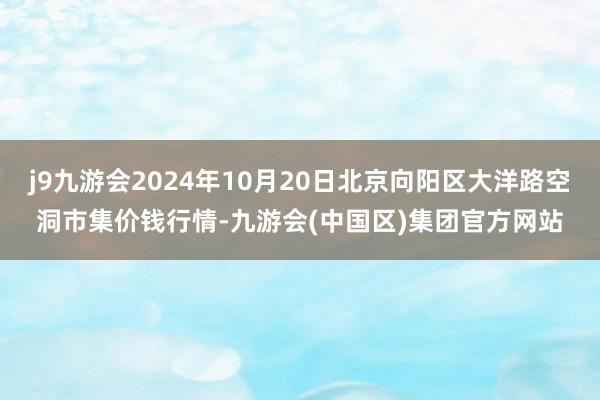 j9九游会2024年10月20日北京向阳区大洋路空洞市集价钱行情-九游会(中国区)集团官方网站