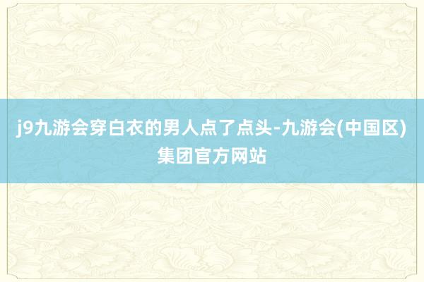 j9九游会穿白衣的男人点了点头-九游会(中国区)集团官方网站