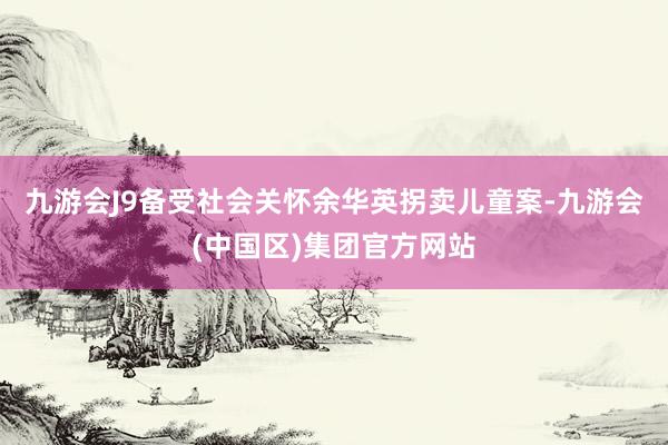 九游会J9备受社会关怀余华英拐卖儿童案-九游会(中国区)集团官方网站