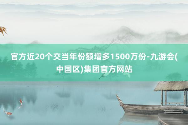 官方近20个交当年份额增多1500万份-九游会(中国区)集团官方网站