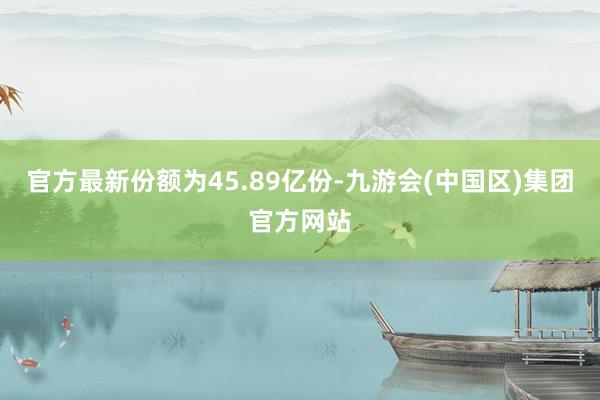 官方最新份额为45.89亿份-九游会(中国区)集团官方网站