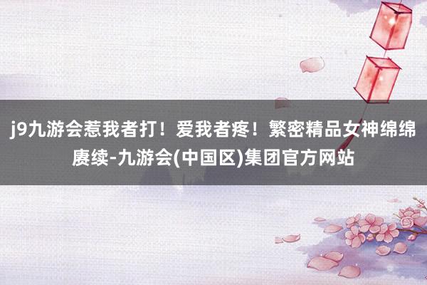 j9九游会惹我者打！爱我者疼！繁密精品女神绵绵赓续-九游会(中国区)集团官方网站