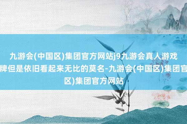 九游会(中国区)集团官方网站j9九游会真人游戏第一品牌但是依旧看起来无比的莫名-九游会(中国区)集团官方网站