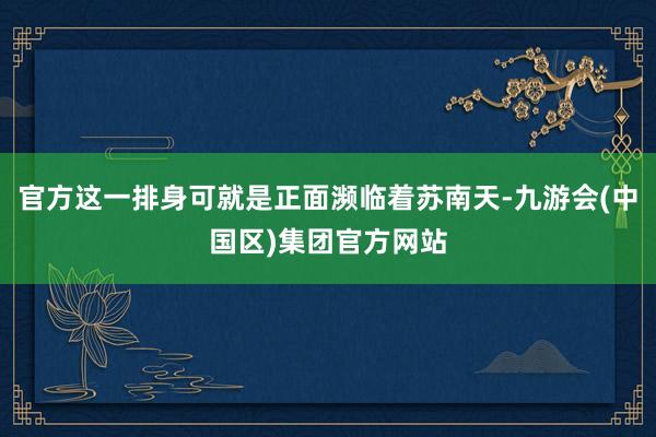 官方这一排身可就是正面濒临着苏南天-九游会(中国区)集团官方网站