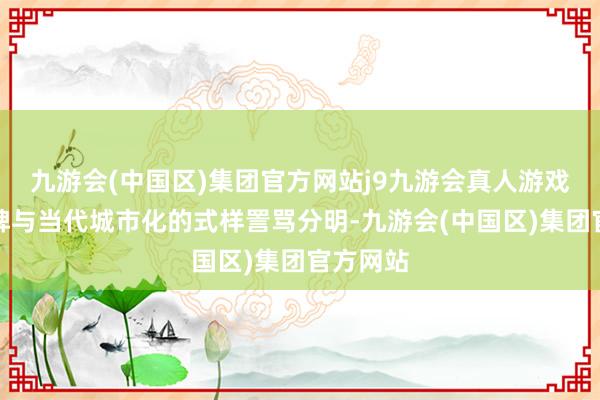 九游会(中国区)集团官方网站j9九游会真人游戏第一品牌与当代城市化的式样詈骂分明-九游会(中国区)集团官方网站